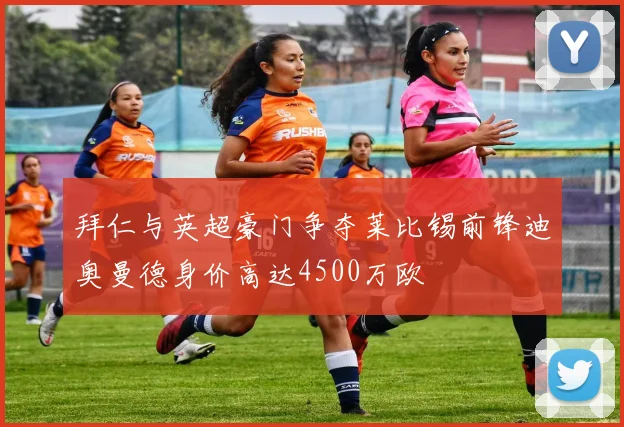 拜仁与英超豪门争夺莱比锡前锋迪奥曼德身价高达4500万欧