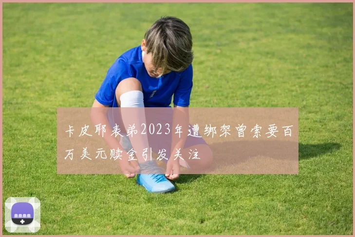 卡皮耶表弟2023年遭绑架曾索要百万美元赎金引发关注