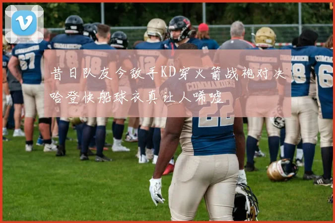 昔日队友今敌手KD穿火箭战袍对决哈登快船球衣真让人唏嘘