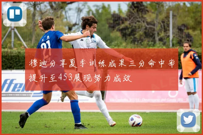 穆迪分享夏季训练成果三分命中率提升至453展现努力成效