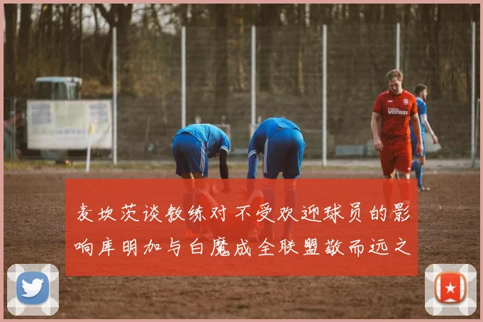 麦坎茨谈教练对不受欢迎球员的影响库明加与白魔成全联盟敬而远之的例证