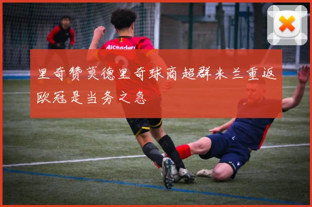 里奇赞莫德里奇球商超群米兰重返欧冠是当务之急