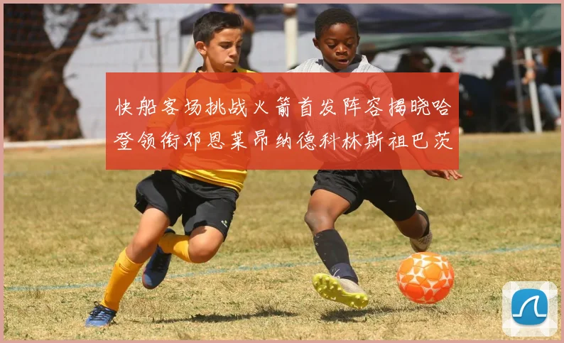 快船客场挑战火箭首发阵容揭晓哈登领衔邓恩莱昂纳德科林斯祖巴茨共战强敌