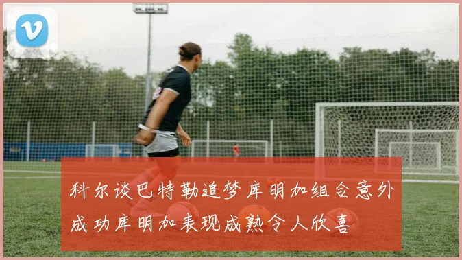 科尔谈巴特勒追梦库明加组合意外成功库明加表现成熟令人欣喜