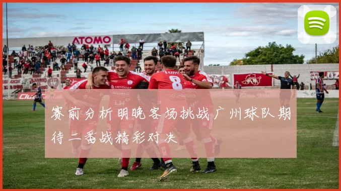 赛前分析明晚客场挑战广州球队期待二番战精彩对决