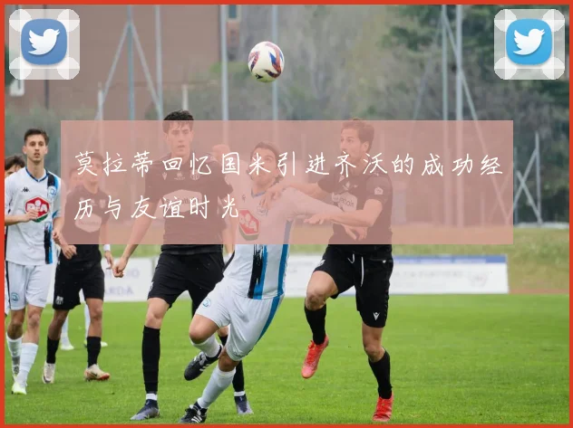 莫拉蒂回忆国米引进齐沃的成功经历与友谊时光