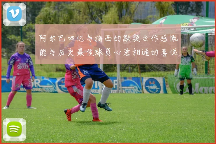 阿尔巴回忆与梅西的默契合作感慨能与历史最佳球员心意相通的喜悦
