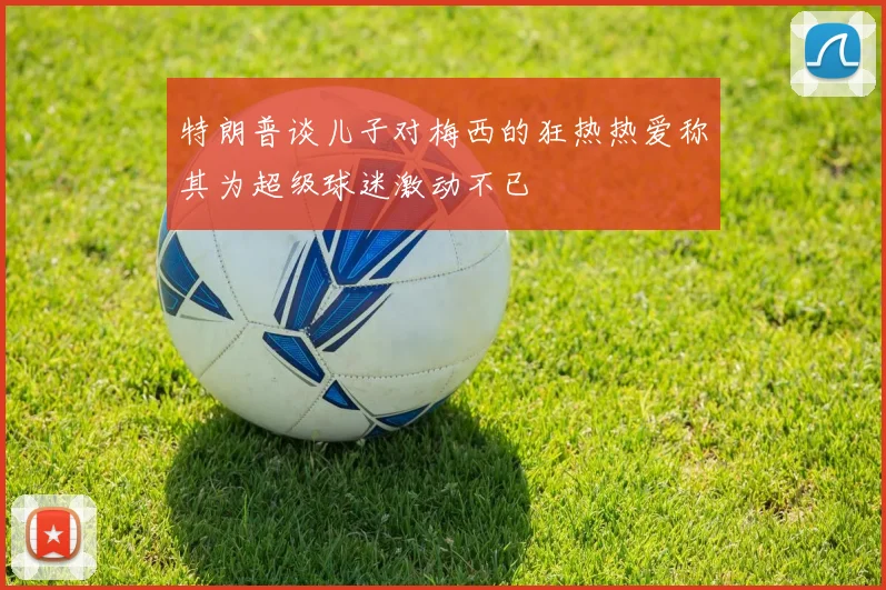 特朗普谈儿子对梅西的狂热热爱称其为超级球迷激动不已
