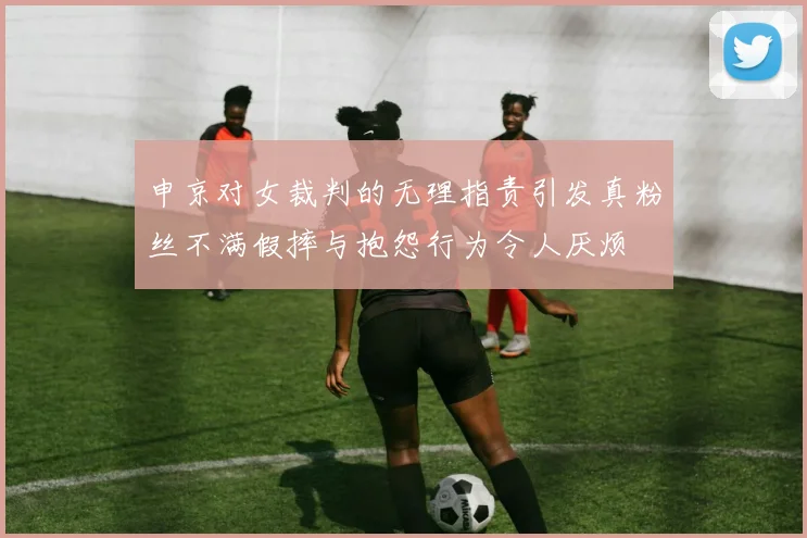 申京对女裁判的无理指责引发真粉丝不满假摔与抱怨行为令人厌烦