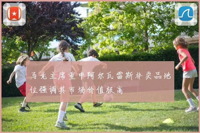 马竞主席重申阿尔瓦雷斯非卖品地位强调其市场价值极高
