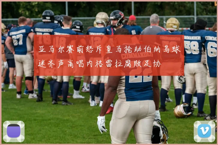 亚马尔赛前怒斥皇马抢劫伯纳乌球迷齐声高唱内格雷拉腐败足协