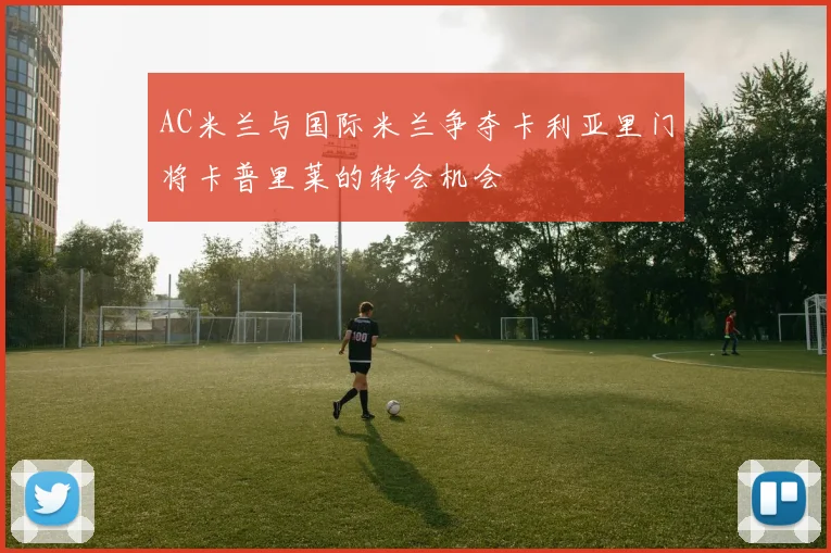 AC米兰与国际米兰争夺卡利亚里门将卡普里莱的转会机会