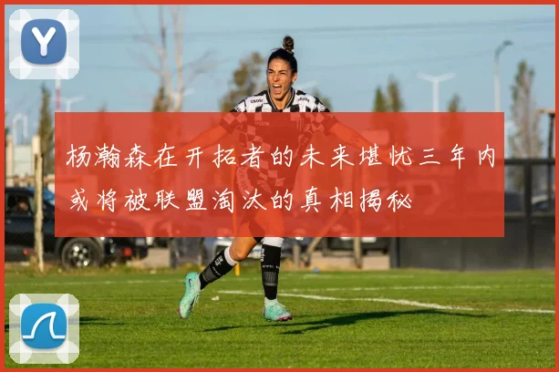 杨瀚森在开拓者的未来堪忧三年内或将被联盟淘汰的真相揭秘