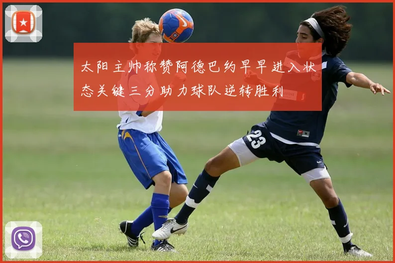 太阳主帅称赞阿德巴约早早进入状态关键三分助力球队逆转胜利