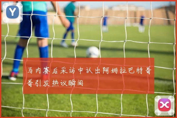 马内赛后采访中认出阿姆拉巴特哥哥引发热议瞬间