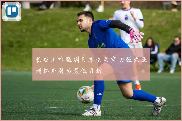 长谷川唯强调日本女足实力强大亚洲杯夺冠为最低目标